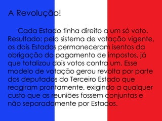 A Revolução!
Cada Estado tinha direito a um só voto.
Resultado: pelo sistema de votação vigente,
os dois Estados permaneceram isentos da
obrigação do pagamento de impostos, já
que totalizou dois votos contra um. Esse
modelo de votação gerou revolta por parte
dos deputados do Terceiro Estado que
reagiram prontamente, exigindo a qualquer
custo que as reuniões fossem conjuntas e
não separadamente por Estados.
 