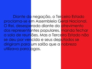 Diante da negação, o Terceiro Estado
proclama-se em Assembleia Geral Nacional.
O Rei, desesperado diante do atrevimento
dos representantes populares, manda fechar
a sala de reuniões. Mas o Terceiro Estado não
se deu por vencido e seus deputados se
dirigiram para um salão que a nobreza
utilizava para jogos.
 