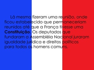 Lá mesmo fizeram uma reunião, onde
ficou estabelecido que permaneceriam
reunidos até que a França tivesse uma
Constituição. Os deputados que
fundaram a Assembléia Nacional juraram
igualdade jurídica e direitos políticos
para todos os homens comuns.
 