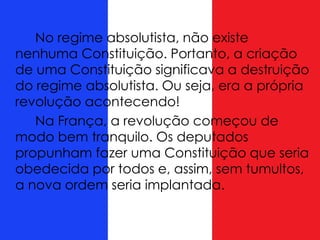 No regime absolutista, não existe
nenhuma Constituição. Portanto, a criação
de uma Constituição significava a destruição
do regime absolutista. Ou seja, era a própria
revolução acontecendo!
Na França, a revolução começou de
modo bem tranquilo. Os deputados
propunham fazer uma Constituição que seria
obedecida por todos e, assim, sem tumultos,
a nova ordem seria implantada.
 