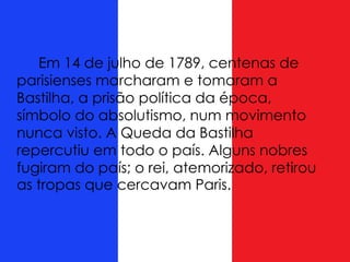 Em 14 de julho de 1789, centenas de
parisienses marcharam e tomaram a
Bastilha, a prisão política da época,
símbolo do absolutismo, num movimento
nunca visto. A Queda da Bastilha
repercutiu em todo o país. Alguns nobres
fugiram do país; o rei, atemorizado, retirou
as tropas que cercavam Paris.
 