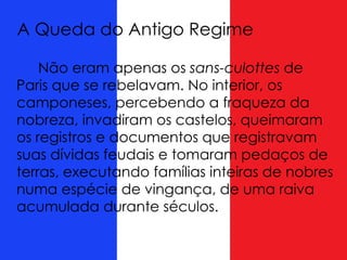 A Queda do Antigo Regime
Não eram apenas os sans-culottes de
Paris que se rebelavam. No interior, os
camponeses, percebendo a fraqueza da
nobreza, invadiram os castelos, queimaram
os registros e documentos que registravam
suas dívidas feudais e tomaram pedaços de
terras, executando famílias inteiras de nobres
numa espécie de vingança, de uma raiva
acumulada durante séculos.
 