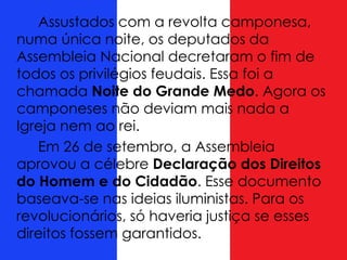 Assustados com a revolta camponesa,
numa única noite, os deputados da
Assembleia Nacional decretaram o fim de
todos os privilégios feudais. Essa foi a
chamada Noite do Grande Medo. Agora os
camponeses não deviam mais nada a
Igreja nem ao rei.
Em 26 de setembro, a Assembleia
aprovou a célebre Declaração dos Direitos
do Homem e do Cidadão. Esse documento
baseava-se nas ideias iluministas. Para os
revolucionários, só haveria justiça se esses
direitos fossem garantidos.
 