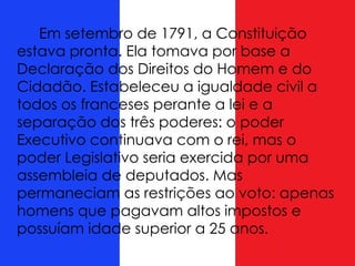 Em setembro de 1791, a Constituição
estava pronta. Ela tomava por base a
Declaração dos Direitos do Homem e do
Cidadão. Estabeleceu a igualdade civil a
todos os franceses perante a lei e a
separação dos três poderes: o poder
Executivo continuava com o rei, mas o
poder Legislativo seria exercida por uma
assembleia de deputados. Mas
permaneciam as restrições ao voto: apenas
homens que pagavam altos impostos e
possuíam idade superior a 25 anos.
 
