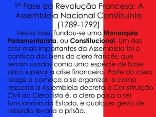 1ª Fase da Revolução Francesa: A
Assembleia Nacional Constituinte
(1789-1792)
Nesta fase, fundou-se uma Monarquia
Parlamentarista, ou Constitucional. Um dos
atos mais importantes da Assembleia foi o
confisco dos bens do clero francês, que
seriam usados como uma espécie de base
para superar a crise financeira. Parte do clero
reage e começa a se organizar, e como
resposta a Assembleia decreta a Constituição
Civil do Clero; isto é, o clero passa a ser
funcionário do Estado, e qualquer gesto de
rebeldia levaria a prisão.
 