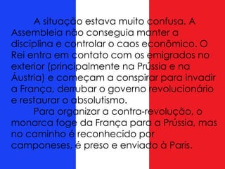 A situação estava muito confusa. A
Assembleia não conseguia manter a
disciplina e controlar o caos econômico. O
Rei entra em contato com os emigrados no
exterior (principalmente na Prússia e na
Áustria) e começam a conspirar para invadir
a França, derrubar o governo revolucionário
e restaurar o absolutismo.
Para organizar a contra-revolução, o
monarca foge da França para a Prússia, mas
no caminho é reconhecido por
camponeses, é preso e enviado à Paris.
 