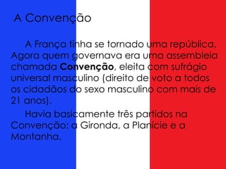 A Convenção
A França tinha se tornado uma república.
Agora quem governava era uma assembleia
chamada Convenção, eleita com sufrágio
universal masculino (direito de voto a todos
os cidadãos do sexo masculino com mais de
21 anos).
Havia basicamente três partidos na
Convenção: a Gironda, a Planície e a
Montanha.
 