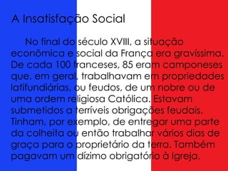 A Insatisfação Social
No final do século XVIII, a situação
econômica e social da França era gravíssima.
De cada 100 franceses, 85 eram camponeses
que, em geral, trabalhavam em propriedades
latifundiárias, ou feudos, de um nobre ou de
uma ordem religiosa Católica. Estavam
submetidos a terríveis obrigações feudais.
Tinham, por exemplo, de entregar uma parte
da colheita ou então trabalhar vários dias de
graça para o proprietário da terra. Também
pagavam um dízimo obrigatório à Igreja.
 
