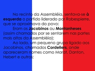 No recinto da Assembléia, sentava-se à
esquerda o partido liderado por Robespierre,
que se aproximava do povo:
Eram os Jacobinos ou Montanheses
(assim chamados por se sentarem nas partes
mais altas da Assembléia);
Ao lado, um pequeno grupo ligado aos
Jacobinos, chamados Cordeliers, onde
apareceram nomes como Marat, Danton,
Hebert e outros;
 