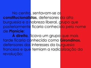 No centro, sentavam-se os
constitucionalistas, defensores da alta
burguesia e a nobreza liberal, grupo que
posteriormente ficaria conhecido pelo nome
de Planície;
À direita, ficava um grupo que mais
tarde ficaria conhecido como Girondinos,
defensores dos interesses da burguesia
francesa e que temiam a radicalização da
revolução;
 