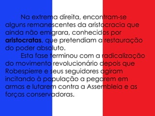 Na extrema direita, encontram-se
alguns remanescentes da aristocracia que
ainda não emigrara, conhecidos por
aristocratas, que pretendiam a restauração
do poder absoluto.
Esta fase terminou com a radicalização
do movimento revolucionário depois que
Robespierre e seus seguidores agiram
incitando à população a pegarem em
armas e lutarem contra a Assembleia e as
forças conservadoras.
 