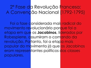 2ª Fase da Revolução Francesa:
A Convenção Nacional (1792-1795)
Foi a fase considerada mais radical do
movimento revolucionário porque foi a
etapa em que os Jacobinos, liderados por
Robespierre, assumiram o comando da
revolução. Portanto, foi a etapa mais
popular do movimento já que os Jacobinos
eram representantes políticos das classes
populares.
 