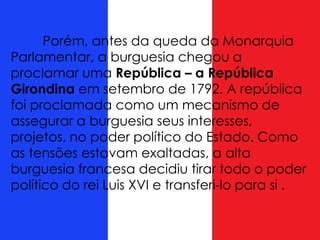 Porém, antes da queda da Monarquia
Parlamentar, a burguesia chegou a
proclamar uma República – a República
Girondina em setembro de 1792. A república
foi proclamada como um mecanismo de
assegurar a burguesia seus interesses,
projetos, no poder político do Estado. Como
as tensões estavam exaltadas, a alta
burguesia francesa decidiu tirar todo o poder
político do rei Luis XVI e transferi-lo para si .
 