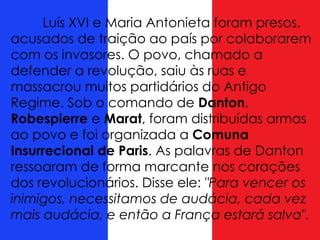 Luís XVI e Maria Antonieta foram presos,
acusados de traição ao país por colaborarem
com os invasores. O povo, chamado a
defender a revolução, saiu às ruas e
massacrou muitos partidários do Antigo
Regime. Sob o comando de Danton,
Robespierre e Marat, foram distribuídas armas
ao povo e foi organizada a Comuna
Insurrecional de Paris. As palavras de Danton
ressoaram de forma marcante nos corações
dos revolucionários. Disse ele: "Para vencer os
inimigos, necessitamos de audácia, cada vez
mais audácia, e então a França estará salva".
 