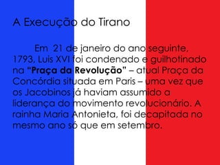 Em 21 de janeiro do ano seguinte,
1793, Luis XVI foi condenado e guilhotinado
na “Praça da Revolução” – atual Praça da
Concórdia situada em Paris – uma vez que
os Jacobinos já haviam assumido a
liderança do movimento revolucionário. A
rainha Maria Antonieta, foi decapitada no
mesmo ano só que em setembro.
A Execução do Tirano
 