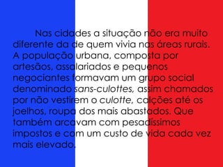 Nas cidades a situação não era muito
diferente da de quem vivia nas áreas rurais.
A população urbana, composta por
artesãos, assalariados e pequenos
negociantes formavam um grupo social
denominado sans-culottes, assim chamados
por não vestirem o culotte, calções até os
joelhos, roupa dos mais abastados. Que
também arcavam com pesadíssimos
impostos e com um custo de vida cada vez
mais elevado.
 