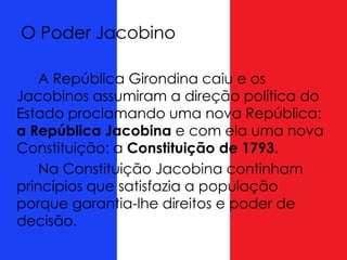 O Poder Jacobino
A República Girondina caiu e os
Jacobinos assumiram a direção política do
Estado proclamando uma nova República:
a República Jacobina e com ela uma nova
Constituição: a Constituição de 1793.
Na Constituição Jacobina continham
princípios que satisfazia a população
porque garantia-lhe direitos e poder de
decisão.
 