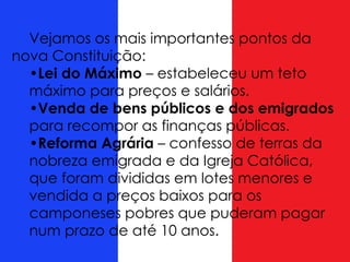 Vejamos os mais importantes pontos da
nova Constituição:
•Lei do Máximo – estabeleceu um teto
máximo para preços e salários.
•Venda de bens públicos e dos emigrados
para recompor as finanças públicas.
•Reforma Agrária – confesso de terras da
nobreza emigrada e da Igreja Católica,
que foram divididas em lotes menores e
vendida a preços baixos para os
camponeses pobres que puderam pagar
num prazo de até 10 anos.
 