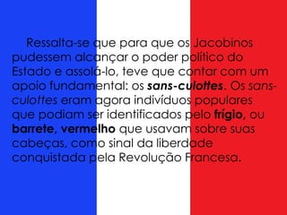 Ressalta-se que para que os Jacobinos
pudessem alcançar o poder político do
Estado e assolá-lo, teve que contar com um
apoio fundamental: os sans-culottes. Os sans-
culottes eram agora indivíduos populares
que podiam ser identificados pelo frígio, ou
barrete, vermelho que usavam sobre suas
cabeças, como sinal da liberdade
conquistada pela Revolução Francesa.
 
