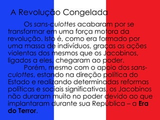 A Revolução Congelada
Os sans-culottes acabaram por se
transformar em uma força motora da
revolução. Isto é, como era formado por
uma massa de indivíduos, graças as ações
violentas dos mesmos que os Jacobinos,
ligados a eles, chegaram ao poder.
Porém, mesmo com o apoio dos sans-
culottes, estando na direção política do
Estado e realizando determinadas reformas
políticas e sociais significativas, os Jacobinos
não duraram muito no poder devido ao que
implantaram durante sua República – a Era
do Terror.
 
