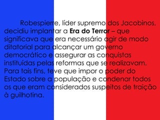 Robespierre, líder supremo dos Jacobinos,
decidiu implantar a Era do Terror – que
significava que era necessário agir de modo
ditatorial para alcançar um governo
democrático e assegurar as conquistas
instituídas pelas reformas que se realizavam.
Para tais fins, teve que impor o poder do
Estado sobre a população e condenar todos
os que eram considerados suspeitos de traição
à guilhotina.
 