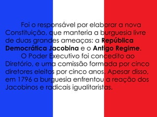 Foi o responsável por elaborar a nova
Constituição, que manteria a burguesia livre
de duas grandes ameaças: a República
Democrática Jacobina e o Antigo Regime.
O Poder Executivo foi concedito ao
Diretório, e uma comissão formada por cinco
diretores eleitos por cinco anos. Apesar disso,
em 1796 a burguesia enfrentou a reação dos
Jacobinos e radicais igualitaristas.
 