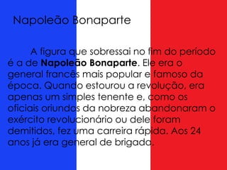 A figura que sobressai no fim do período
é a de Napoleão Bonaparte. Ele era o
general francês mais popular e famoso da
época. Quando estourou a revolução, era
apenas um simples tenente e, como os
oficiais oriundos da nobreza abandonaram o
exército revolucionário ou dele foram
demitidos, fez uma carreira rápida. Aos 24
anos já era general de brigada.
Napoleão Bonaparte
 