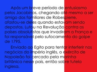 Após um breve período de entusiasmo
pelos Jacobinos, chegando até mesmo a ser
amigo dos familiares de Robespierre,
afastou-se deles quando estavam sendo
depostos. Lutou na Revolução contra os
países absolutistas que invadiram a França e
foi responsável pelo sufocamento do golpe
de 1795.
Enviado ao Egito para tentar interferir nos
negócios do império inglês, o exército de
Napoleão foi cercado pela marinha
britânica nesse país, então sobre tutela
inglesa.
 