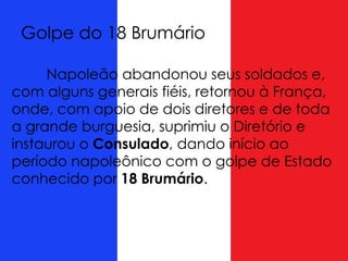Napoleão abandonou seus soldados e,
com alguns generais fiéis, retornou à França,
onde, com apoio de dois diretores e de toda
a grande burguesia, suprimiu o Diretório e
instaurou o Consulado, dando início ao
período napoleônico com o golpe de Estado
conhecido por 18 Brumário.
Golpe do 18 Brumário
 