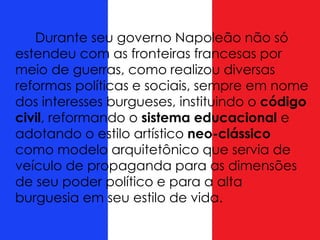 Durante seu governo Napoleão não só
estendeu com as fronteiras francesas por
meio de guerras, como realizou diversas
reformas políticas e sociais, sempre em nome
dos interesses burgueses, instituindo o código
civil, reformando o sistema educacional e
adotando o estilo artístico neo-clássico
como modelo arquitetônico que servia de
veículo de propaganda para as dimensões
de seu poder político e para a alta
burguesia em seu estilo de vida.
 