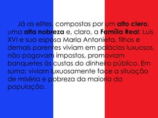 Já as elites, compostas por um alto clero,
uma alta nobreza e, claro, a Família Real: Luis
XVI e sua esposa Maria Antonieta, filhos e
demais parentes viviam em palácios luxuosos,
não pagavam impostos, promoviam
banquetes às custas do dinheiro público. Em
suma: viviam luxuosamente face a situação
de miséria e pobreza da maioria da
população.
 