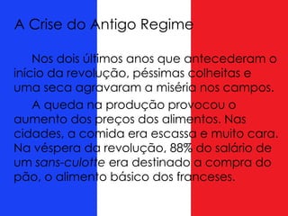 A Crise do Antigo Regime
Nos dois últimos anos que antecederam o
início da revolução, péssimas colheitas e
uma seca agravaram a miséria nos campos.
A queda na produção provocou o
aumento dos preços dos alimentos. Nas
cidades, a comida era escassa e muito cara.
Na véspera da revolução, 88% do salário de
um sans-culotte era destinado a compra do
pão, o alimento básico dos franceses.
 