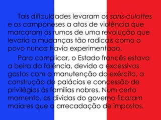 Tais dificuldades levaram os sans-culottes
e os camponeses a atos de violência que
marcaram os rumos de uma revolução que
levaria a mudanças tão radicais como o
povo nunca havia experimentado.
Para complicar, o Estado francês estava
a beira da falência, devido a excessivos
gastos com a manutenção do exército, a
construção de palácios e concessão de
privilégios às famílias nobres. Num certo
momento, as dívidas do governo ficaram
maiores que a arrecadação de impostos.
 