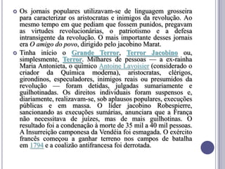  Os jornais populares utilizavam-se de linguagem grosseira
para caracterizar os aristocratas e inimigos da revolução. Ao
mesmo tempo em que pediam que fossem punidos, pregavam
as virtudes revolucionárias, o patriotismo e a defesa
intransigente da revolução. O mais importante desses jornais
era O amigo do povo, dirigido pelo jacobino Marat.
 Tinha início o Grande Terror, Terror Jacobino ou,
simplesmente, Terror. Milhares de pessoas — a ex-rainha
Maria Antonieta, o químico Antoine Lavoisier (considerado o
criador da Química moderna), aristocratas, clérigos,
girondinos, especuladores, inimigos reais ou presumidos da
revolução — foram detidas, julgadas sumariamente e
guilhotinadas. Os direitos individuais foram suspensos e,
diariamente, realizavam-se, sob aplausos populares, execuções
públicas e em massa. O líder jacobino Robespierre,
sancionando as execuções sumárias, anunciara que a França
não necessitava de juízes, mas de mais guilhotinas. O
resultado foi a condenação à morte de 35 mil a 40 mil pessoas.
A Insurreição camponesa da Vendéia foi esmagada. O exército
francês começou a ganhar terreno nos campos de batalha
em 1794 e a coalizão antifrancesa foi derrotada.
 