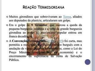 REAÇÃO TERMIDORIANA
 Muitos girondinos que sobreviveram ao Terror, aliados
aos deputados da planície, articularam um golpe.
 Era o golpe de 9 Termidor, que marcou a queda da
pequena burguesia jacobina e a volta da grande burguesia
girondina ao poder. O movimento popular entrou em
franca decadência.
 A Convenção Termidoriana (1794-1795) foi curta, mas
permitiu a reativação do projeto político burguês com a
anulação de várias decisões montanhesas, como a Lei do
Preço Máximo (congelamento da economia) e o
encerramento da supremacia da Junta de Salvação
Pública.
 