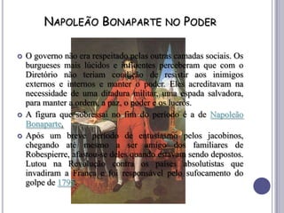 NAPOLEÃO BONAPARTE NO PODER
 O governo não era respeitado pelas outras camadas sociais. Os
burgueses mais lúcidos e influentes perceberam que com o
Diretório não teriam condição de resistir aos inimigos
externos e internos e manter o poder. Eles acreditavam na
necessidade de uma ditadura militar, uma espada salvadora,
para manter a ordem, a paz, o poder e os lucros.
 A figura que sobressai no fim do período é a de Napoleão
Bonaparte.
 Após um breve período de entusiasmo pelos jacobinos,
chegando até mesmo a ser amigo dos familiares de
Robespierre, afastou-se deles quando estavam sendo depostos.
Lutou na Revolução contra os países absolutistas que
invadiram a França e foi responsável pelo sufocamento do
golpe de 1795.
 