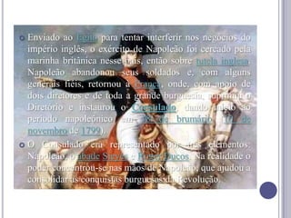  Enviado ao Egito para tentar interferir nos negócios do
império inglês, o exército de Napoleão foi cercado pela
marinha britânica nesse país, então sobre tutela inglesa.
Napoleão abandonou seus soldados e, com alguns
generais fiéis, retornou à França, onde, com apoio de
dois diretores e de toda a grande burguesia, suprimiu o
Diretório e instaurou o Consulado, dando início ao
período napoleônico em 18 de brumário (10 de
novembro de 1799).
 O Consulado era representado por três elementos:
Napoleão, o abade Sieyès e Roger Ducos. Na realidade o
poder concentrou-se nas mãos de Napoleão, que ajudou a
consolidar as conquistas burguesas da Revolução.
 
