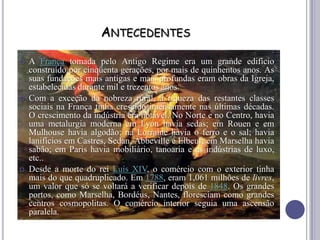 ANTECEDENTES
 A França tomada pelo Antigo Regime era um grande edifício
construído por cinqüenta gerações, por mais de quinhentos anos. As
suas fundações mais antigas e mais profundas eram obras da Igreja,
estabelecidas durante mil e trezentos anos.
 Com a exceção da nobreza rural, a riqueza das restantes classes
sociais na França tinha crescido imensamente nas últimas décadas.
O crescimento da indústria era notável. No Norte e no Centro, havia
uma metalurgia moderna em Lyon havia sedas; em Rouen e em
Mulhouse havia algodão; na Lorraine havia o ferro e o sal; havia
lanifícios em Castres, Sedan, Abbeville e Elbeuf; em Marselha havia
sabão; em Paris havia mobiliário, tanoaria e as indústrias de luxo,
etc..
 Desde a morte do rei Luís XIV, o comércio com o exterior tinha
mais do que quadruplicado. Em 1788, eram 1,061 milhões de livres,
um valor que só se voltará a verificar depois de 1848. Os grandes
portos, como Marselha, Bordéus, Nantes, floresciam como grandes
centros cosmopolitas. O comércio interior seguia uma ascensão
paralela.
 