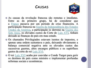 CAUSAS
 As causas da revolução francesa são remotas e imediatas.
Entre as do primeiro grupo, há de considerar que
a França passava por um período de crise financeira. A
participação francesa na Guerra da Independência dos Estados
Unidos da América, a participação (e derrota) na Guerra dos
Sete Anos, os elevados custos da Corte de Luís XVI, tinham
deixado as finanças do país em mau estado.
 Os chamados Privilegiados estavam isentos de impostos, e
apenas uma ordem sustentava o país, deixando obviamente a
balança comercial negativa ante os elevados custos das
sucessivas guerras, altos encargos públicos e os supérfluos
gastos da corte do rei Luís XVI.
 O rei Luís XVI acaba por convidar o Conde Turgot para gerir
os destinos do país como ministro e implementar profundas
reformas sociais e econômicas.
 
