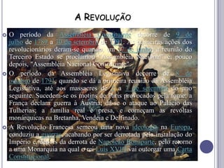 A REVOLUÇÃO
 O período da Assembléia Constituinte decorre de 9 de
julho de 1789 a 30 de setembro de 1791. As primeiras ações dos
revolucionários deram-se quando, em 17 de junho, a reunião do
Terceiro Estado se proclamou "Assembléia Nacional" e, pouco
depois, "Assembléia Nacional Constituinte".
 O período da Assembléia Legislativa decorre de 8 de
outubro de 1791, quando se dá a primeira reunião da Assembléia
Legislativa, até aos massacres de 2 a 7 de setembro do ano
seguinte. Sucedem-se os motins de Paris provocados pela fome; a
França declara guerra à Áustria; dá-se o ataque ao Palácio das
Tulherias; a família real é presa, e começam as revoltas
monárquicas na Bretanha, Vendeia e Delfinado.
 A Revolução Francesa semeou uma nova ideologia na Europa,
conduziu a guerras, acabando por ser derrotada pela instalação do
Império e, depois da derrota de Napoleão Bonaparte, pelo retorno
a uma Monarquia na qual o rei Luís XVIII vai outorgar uma Carta
Constitucional.
 