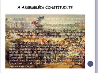 A ASSEMBLÉIA CONSTITUINTE
 Os deputados dos três estados eram unânimes em um ponto:
desejavam limitar o poder real, à semelhança do que se
passava na vizinha Inglaterra e que igualmente tinha sido
assegurado pelos norte-americanos nas suas constituições.
 O clero e a nobreza tentaram diversas manobras para conter o
ímpeto reformista do Terceiro Estado, cujos representantes
comparecem à Assembléia apresentando as reclamações do
povo.
 A partir de então, a revolução estendeu-se ao campo, com
maior violência: os camponeses saquearam as propriedades
feudais, invadiram e queimaram os castelos e cartórios, para
destruir os títulos de propriedade das terras. Temendo o
radicalismo, na noite de 4 de agosto, a Assembléia Nacional
Constituinte aprovou a abolição dos direitos feudais,
gradualmente e mediante amortização, além de as terras da
Igreja haverem sido confiscadas. Daí por diante, a igualdade
jurídica seria a regra.
 