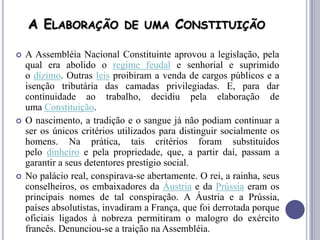 A ELABORAÇÃO DE UMA CONSTITUIÇÃO
 A Assembléia Nacional Constituinte aprovou a legislação, pela
qual era abolido o regime feudal e senhorial e suprimido
o dízimo. Outras leis proibiram a venda de cargos públicos e a
isenção tributária das camadas privilegiadas. E, para dar
continuidade ao trabalho, decidiu pela elaboração de
uma Constituição.
 O nascimento, a tradição e o sangue já não podiam continuar a
ser os únicos critérios utilizados para distinguir socialmente os
homens. Na prática, tais critérios foram substituídos
pelo dinheiro e pela propriedade, que, a partir daí, passam a
garantir a seus detentores prestígio social.
 No palácio real, conspirava-se abertamente. O rei, a rainha, seus
conselheiros, os embaixadores da Áustria e da Prússia eram os
principais nomes de tal conspiração. A Áustria e a Prússia,
países absolutistas, invadiram a França, que foi derrotada porque
oficiais ligados à nobreza permitiram o malogro do exército
francês. Denunciou-se a traição na Assembléia.
 