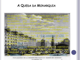 A QUEDA DA MONARQUIA
 Os emigrados buscavam apoio externo para restaurar o Estado
absoluto. As vizinhas potências absolutistas apoiavam esses
movimentos, pois temiam a irradiação das idéias
revolucionárias francesas para seus países.
 Diante da aproximação dos exércitos coligados estrangeiros,
formaram-se por toda a França batalhões de voluntários.
 O povo, entre o pânico e o rancor, responsabiliza os inimigos
internos pela situação. Entre 2 e 6 de setembro de 1792, são
massacrados os padres refratários, os suspeitos de atividades
contra-revolucionárias e os presos de delito comum das
prisões de Paris.
 Em 20 de setembro aconteceu aquilo que parecia impossível:
as tropas revolucionárias, famintas, mal vestidas, mas
alimentadas por seus ideais, derrotaram, ao som
da Marselhesa a coligação anti-francesa na Batalha de Valmy.
 