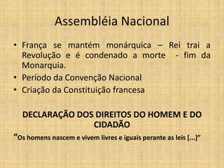 Assembléia Nacional
• França se mantém monárquica – Rei trai a
Revolução e é condenado a morte - fim da
Monarquia.
• Período da Convenção Nacional
• Criação da Constituição francesa
DECLARAÇÃO DOS DIREITOS DO HOMEM E DO
CIDADÃO
“Os homens nascem e vivem livres e iguais perante as leis [...]”
 