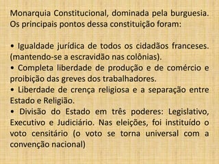 Monarquia Constitucional, dominada pela burguesia.
Os principais pontos dessa constituição foram:
• Igualdade jurídica de todos os cidadãos franceses.
(mantendo-se a escravidão nas colônias).
• Completa liberdade de produção e de comércio e
proibição das greves dos trabalhadores.
• Liberdade de crença religiosa e a separação entre
Estado e Religião.
• Divisão do Estado em três poderes: Legislativo,
Executivo e Judiciário. Nas eleições, foi instituído o
voto censitário (o voto se torna universal com a
convenção nacional)
 