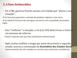3.AFaseAristocrática
• Em 1786, governo francês assinou um tratado que “piorou a sua
situação”:
 Os franceses garantem a entrada de produtos ingleses e vice-versa
 A indústria francesa não conseguiu concorrer com a qualidade do produto
inglês
• Para “melhorar” a situação, o rei (Luís XVI) determinou o início de
um processo de reforma:
Cobrar impostos dos que não contribuíam anteriormente
• Após muitos conflitos e brigas por parte do primeiro e segundo
estado, ocorreu a convocação da Assembleia dos Estados Gerais:
(representantes dos três estados se reuniram para solucionar o problema)
 