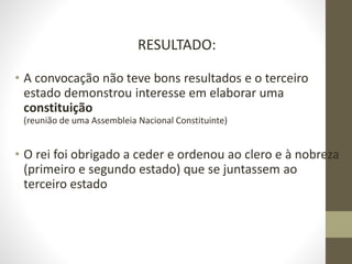 RESULTADO:
• A convocação não teve bons resultados e o terceiro
estado demonstrou interesse em elaborar uma
constituição
(reunião de uma Assembleia Nacional Constituinte)
• O rei foi obrigado a ceder e ordenou ao clero e à nobreza
(primeiro e segundo estado) que se juntassem ao
terceiro estado
 
