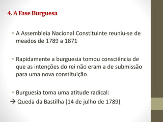 4.AFaseBurguesa
• A Assembleia Nacional Constituinte reuniu-se de
meados de 1789 a 1871
• Rapidamente a burguesia tomou consciência de
que as intenções do rei não eram a de submissão
para uma nova constituição
• Burguesia toma uma atitude radical:
 Queda da Bastilha (14 de julho de 1789)
 