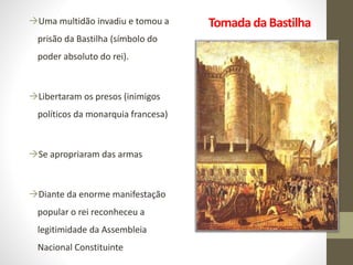 Tomada da BastilhaUma multidão invadiu e tomou a
prisão da Bastilha (símbolo do
poder absoluto do rei).
Libertaram os presos (inimigos
políticos da monarquia francesa)
Se apropriaram das armas
Diante da enorme manifestação
popular o rei reconheceu a
legitimidade da Assembleia
Nacional Constituinte
 