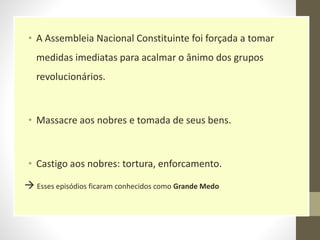 • A Assembleia Nacional Constituinte foi forçada a tomar
medidas imediatas para acalmar o ânimo dos grupos
revolucionários.
• Massacre aos nobres e tomada de seus bens.
• Castigo aos nobres: tortura, enforcamento.
 Esses episódios ficaram conhecidos como Grande Medo
 